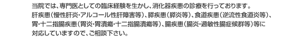 　当院では、専門医としての臨床経験を生かし、消化器疾患の診療を行っております。肝疾患（慢性肝炎・アルコール性肝障害等）、膵疾患（膵炎等）、食道疾患（逆流性食道炎等）、胃・十二指腸疾患（胃炎・胃潰瘍・十二指腸潰瘍等）、腸疾患（腸炎・過敏性腸症候群等）等に対応していますので、御相談下さい。