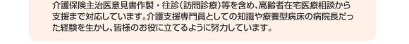 介護保険主治医意見書作製・往診（訪問診療）等を含め、高齢者在宅医療相談から支援まで対応しています。介護支援専門員としての知識や療養型病床の病院長だった経験を生かし、皆様のお役に立てるように努力しています。