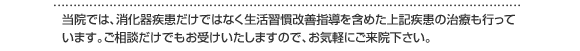 　当院では、消化器疾患だけではなく生活習慣改善指導を含めた上記疾患の治療も行っています。御相談だけでもお受け致しますので、御気軽に御来院下さい。