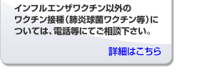 インフルエンザワクチン以外のワクチン接種（肺炎球菌ワクチン等）については、電話等にて御相談下さい。
